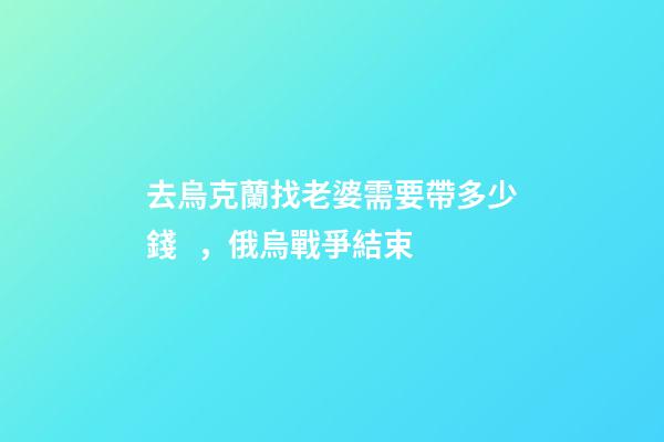 去烏克蘭找老婆需要帶多少錢，俄烏戰爭結束-第1張-觀點-玄機派